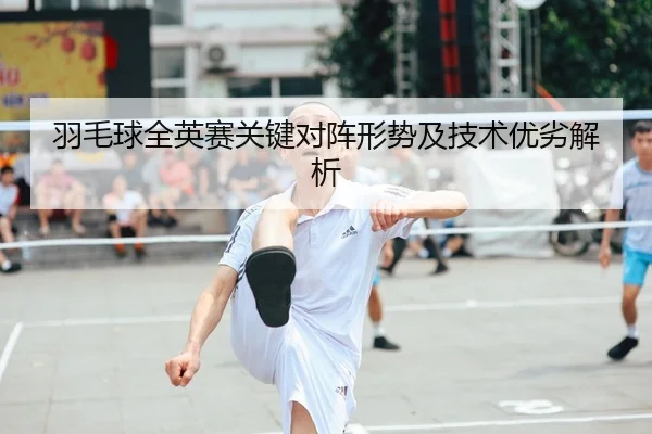 羽毛球全英赛关键对阵形势及技术优劣解析